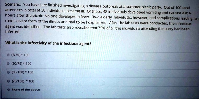 Scenario: You have just finished investigating a disease outbreak at a summer picnic party. Out of 100 total attendees, a total of 50 individuals became ill. Of these, 48 individuals developed vomiting and nausea 4 to 6 hours after the picnic. No one developed a fever. Two elderly individuals, however, had complications leading to a more severe form of the illness and had to be hospitalized. After the lab tests were conducted, the infectious agent was identified. The lab tests also revealed that 75% of all the individuals attending the party had been infected.
What is the infectivity of the infectious agent?
(2/50) * 100
(50/75) * 100
(50/100) * 100
(75/100) * 100
None of the above
