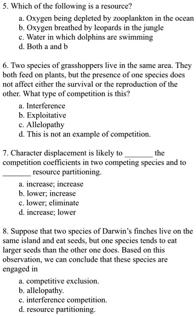 5. Which of the following is a resource?
a. Oxygen being depleted by zooplankton in the ocean
b. Oxygen breathed by leopards in the jungle
c. Water in which dolphins are swimming
d. Both a and b

6. Two species of grasshoppers live in the same area. They both feed on plants, but the presence of one species does not affect either the survival or the reproduction of the other. What type of competition is this?
a. Interference
b. Exploitative
c. Allelopathy
d. This is not an example of competition.

7. Character displacement is likely to  the competition coefficients in two competing species and to  resource partitioning.
a. increase; increase
b. lower; increase
c. lower; eliminate
d. increase; lower

8. Suppose that two species of Darwin’s finches live on the same island and eat seeds, but one species tends to eat larger seeds than the other one does. Based on this observation, we can conclude that these species are engaged in
a. competitive exclusion.
b. allelopathy.
c. interference competition.
d. resource partitioning.