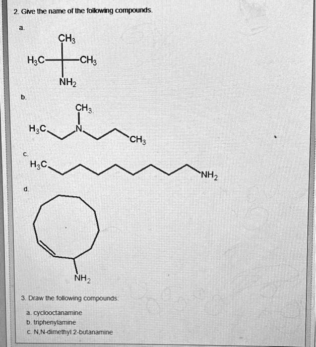2. Give the name of the following compounds.
a
b
H3C-C(CH3)2NH2
H3C-CH2-N(CH3)-CH2-CH2-CH3
C
H3C-(CH2)7-NH2
d
3. Draw the following compounds:
a. cyclooctanamine
b. triphenylamine
c. N,N-dimethyl 2-butanamine