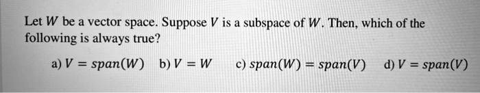 Let W be a vector space. Suppose V is a subspace of W. Then, which of the following is always true?
a) V = span(W) b) V = W c) span(W) = span(V) d) V = span(V)