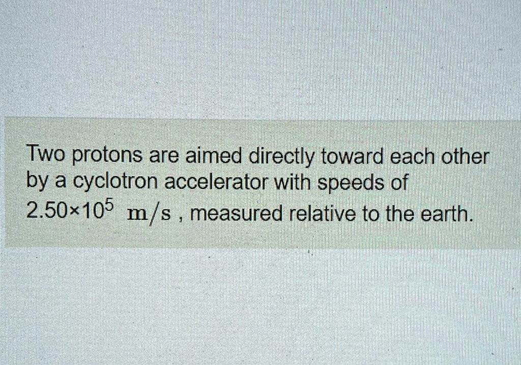 Two protons are aimed directly toward each other by a cyclotron accelerator with speeds of 2.50 × 10^5 m/s, measured relative to the earth.