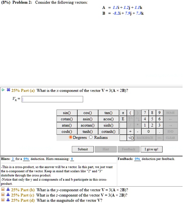 Problem 2: Consider the following vectors:
A = 1.1i + 1.2j + 1.1k
B = -8.2i + 7.9j + 7.3k

25% Part (a) What is the x-component of the vector V = 3(A × 2B)?
Vx =

This is a cross-product, so the answer will be a vector. In this part, we just want the x-component of the vector. Keep in mind that scalars like "2" and "3" distribute through the cross product.
-Notice that only the y and z components of a and b participate in this cross-product.

25% Part (b) What is the y-component of the vector V = 3(A × 2B)?
25% Part (c) What is the z-component of the vector V = 3(A × 2B)?
25% Part (d) What is the magnitude of the vector V?