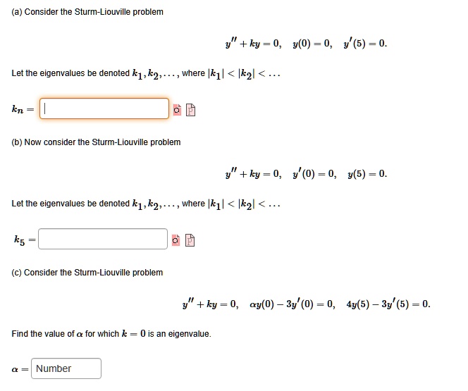 (a) Consider the Sturm-Liouville problem
y” + ky = 0,  y(0) = 0,  y'(5) = 0.
Let the eigenvalues be denoted k1, k2, ..., where |k1| < |k2| < ...
kn =
(b) Now consider the Sturm-Liouville problem
y” + ky = 0,  y'(0) = 0,  y(5) = 0.
Let the eigenvalues be denoted k1, k2, ..., where |k1| < |k2| < ...
k5 =
(c) Consider the Sturm-Liouville problem
y” + ky = 0,  ?y(0) - 3y'(0) = 0,  4y(5) - 3y'(5) = 0.
Find the value of ? for which k = 0 is an eigenvalue.
? =
