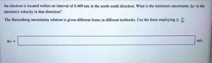 An electron is located within an interval of 0.469 nm in the north-south direction. What is the minimum uncertainty ?v in the electron's velocity in that direction?

The Heisenberg uncertainty relation is given different forms in different textbooks. Use the form employing ? h/4?.

?v = [ ] m/s