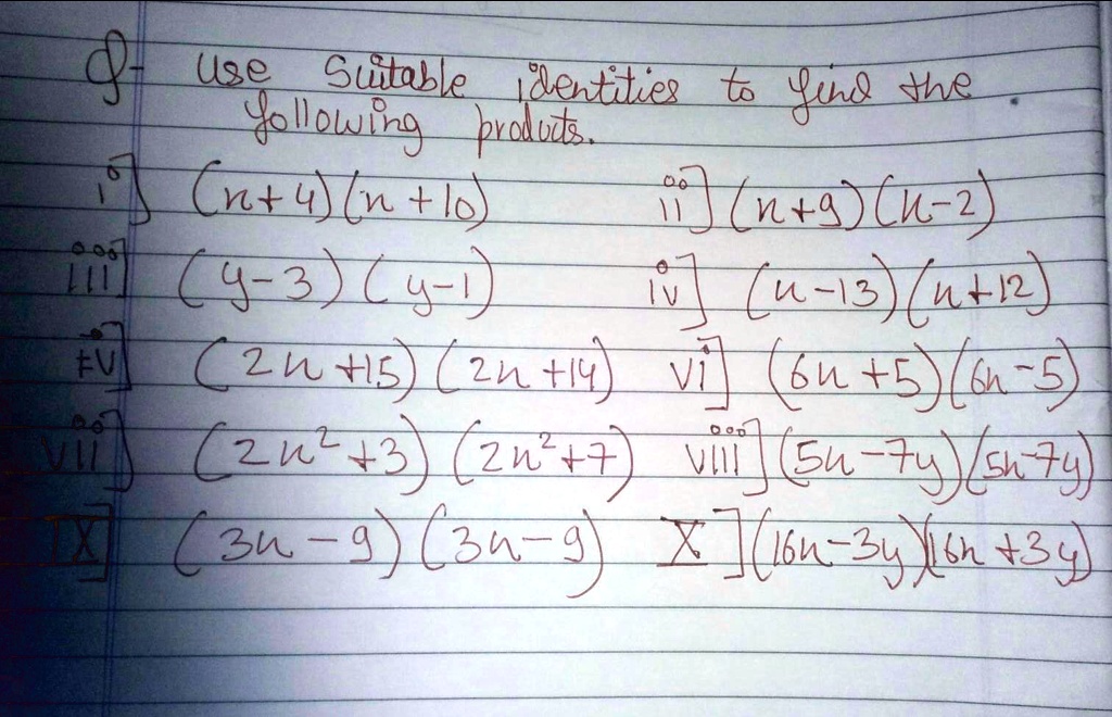 Use Suitable identities to find the following products.
 i) (n+4)(n+10)
ii) (n+9)(n-2)
iii) (y-3)(y-1)
iv) (n-13)(n+12)
v) (2n+15)(2n+14)
vi) (6n+5)(6n-5)
vii) (2n^2+3)(2n^2+7)
viii) (5n-7y)(5n-7y)
ix) (3n-9)(3n-9)
x) (16n-3y)(16n+3y)
