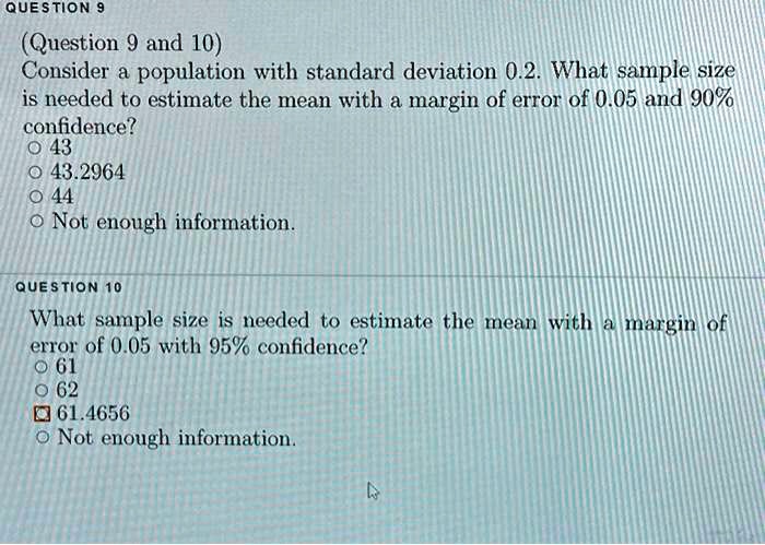 (Question 9 and 10)
Consider a population with standard deviation 0.2. What sample size is needed to estimate the mean with a margin of error of 0.05 and 90% confidence?
43
43.2964
44
Not enough information.

What sample size is needed to estimate the mean with a margin of error of 0.05 with 95% confidence?
61
62
61.4656
Not enough information.