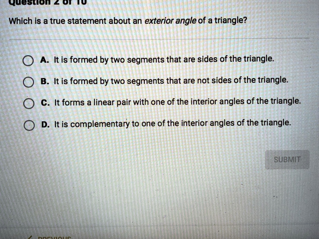 Which is a true statement about an exterior angle of a triangle?
A. It is formed by two segments that are sides of the triangle.
B. It is formed by two segments that are not sides of the triangle.
C. It forms a linear pair with one of the interior angles of the triangle.
D. It is complementary to one of the interior angles of the triangle.