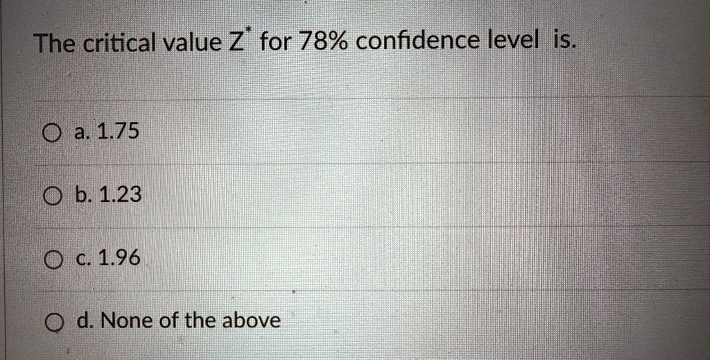 The critical value Z^* for 78% confidence level is.
a. 1.75
b. 1.23
c. 1.96
d. None of the above