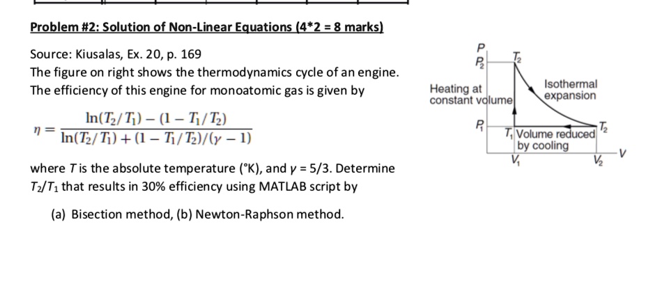 Problem #2: Solution of Non-Linear Equations (4*2 = 8 marks)
Source: Kiusalas, Ex. 20, p. 169
The figure on right shows the thermodynamics cycle of an engine.
The efficiency of this engine for monoatomic gas is given by
η = (ln(T2/T1) - (1 - T1/T2))/(ln(T2/T1) + (1 - T1/T2)/(γ - 1))
where T is the absolute temperature (°K), and γ = 5/3. Determine
T2/T1 that results in 30% efficiency using MATLAB script by
(a) Bisection method, (b) Newton-Raphson method.