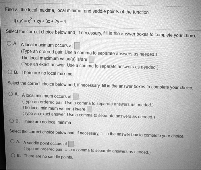 Find all the local maxima, local minima, and saddle points of the function.
f(x,y) = x^2 + xy + 3x + 2y - 4
Select the correct choice below and, if necessary, fill in the answer boxes to complete your choice.
A. A local maximum occurs at 
(Type an ordered pair. Use a comma to separate answers as needed.)
The local maximum value(s) is/are 
(Type an exact answer. Use a comma to separate answers as needed.)
B. There are no local maxima.
Select the correct choice below and, if necessary, fill in the answer boxes to complete your choice.
A. A local minimum occurs at 
(Type an ordered pair. Use a comma to separate answers as needed.)
The local minimum value(s) is/are 
(Type an exact answer. Use a comma to separate answers as needed.)
B. There are no local minima.
Select the correct choice below and, if necessary, fill in the answer box to complete your choice.
A. A saddle point occurs at 
(Type an ordered pair. Use a comma to separate answers as needed.)
B. There are no saddle points.