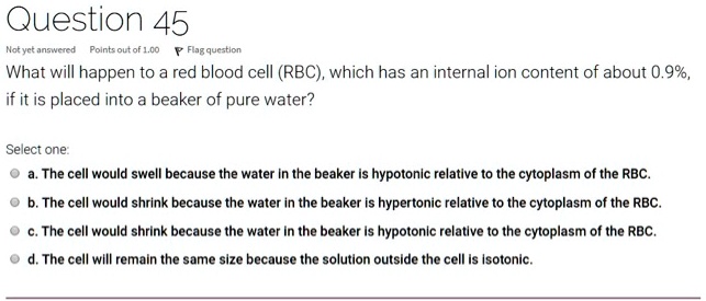 Question 45
What will happen to a red blood cell (RBC), which has an internal ion content of about 0.9%, if it is placed into a beaker of pure water?

Select one:
a. The cell would swell because the water in the beaker is hypotonic relative to the cytoplasm of the RBC.
b. The cell would shrink because the water in the beaker is hypertonic relative to the cytoplasm of the RBC.
c. The cell would shrink because the water in the beaker is hypotonic relative to the cytoplasm of the RBC.
d. The cell will remain the same size because the solution outside the cell is isotonic.
