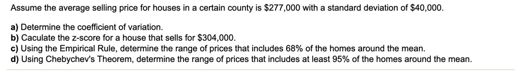 Assume the average selling price for houses in a certain county is 277,000 with a standard deviation of40,000.

a) Determine the coefficient of variation.
b) Caculate the z-score for a house that sells for 304,000.
c) Using the Empirical Rule, determine the range of prices that includes 68% of the homes around the mean.
d) Using Chebychev's Theorem, determine the range of prices that includes at least 95% of the homes around the mean.