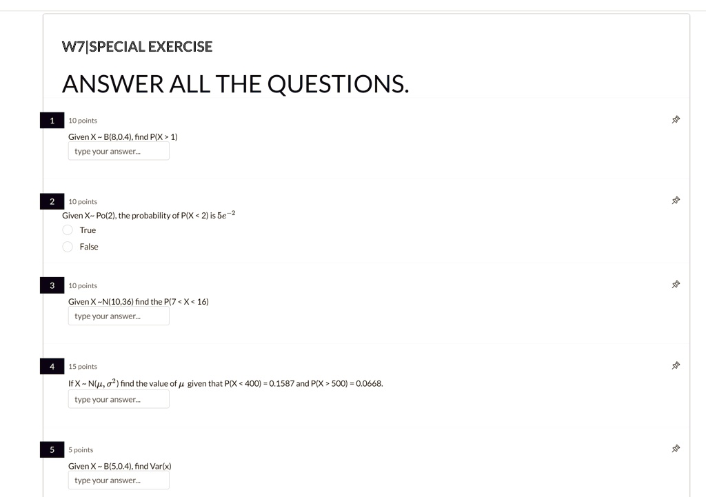 W7EXERCISE
ANSWER ALL THE QUESTIONS.
1
10 points
Given X   B(8,0.4), find P(X > 1)
type your answer...
2
10 points
Given X   Po(2), the probability of P(X < 2) is 5e^-2
True
False
3
10 points
Given X   N(10,36) find the P(7 < X < 16)
type your answer...
4
15 points
If X   N(μ, σ^2) find the value of μ given that P(X < 400) = 0.1587 and P(X > 500) = 0.0668.
type your answer...
5
5 points
Given X   B(5,0.4), find Var(x)
type your answer...