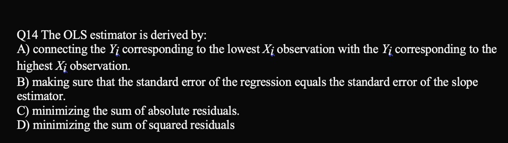 Q14 The OLS estimator is derived by:
A) connecting the Yi corresponding to the lowest Xi observation with the Yi corresponding to the
highest Xi observation.
B) making sure that the standard error of the regression equals the standard error of the slope
estimator.
C) minimizing the sum of absolute residuals.
D) minimizing the sum of squared residuals