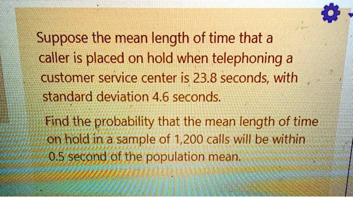 Suppose the mean length of time that a caller is placed on hold when telephoning a customer service center is 23.8 seconds, with standard deviation 4.6 seconds.
Find the probability that the mean length of time on hold in a sample of 1,200 calls will be within 0.5 second of the population mean.