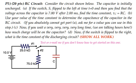 P5) (20 pts) RC Circuit: Consider the circuit shown below. The capacitor is initially uncharged. (a) If the switch, S, flipped to the left at time t=0 and then you find that the voltage across the capacitor is 7.00 V after 2.00 ms, find the time constant, ????C = RC. (b) Use your value of the time constant to determine the capacitance of the capacitor in the RC circuit. (If you absolutely cannot get part (a), ask me for a value you can use in this step.) (c) Now, if you wait a very, very, very, very long time, (we are talking hours here!) how much charge will be on the capacitor? (d) Now, if the switch is flipped to the right, what is the time constant of the discharging circuit? (SHOW ALL WORK) Text or e-mail me if you don't know how to get started on this one. 10.0 V 25.0 k????? #1 #2 75.0 k????? C