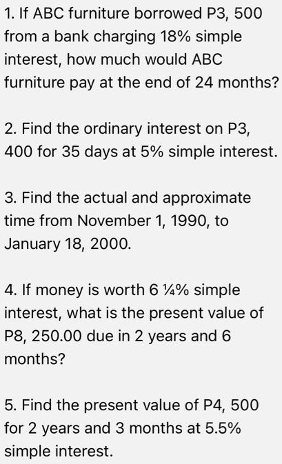 1. If ABC furniture borrowed P3, 500 from a bank charging 18% simple interest, how much would ABC furniture pay at the end of 24 months?

2. Find the ordinary interest on P3, 400 for 35 days at 5% simple interest.

3. Find the actual and approximate time from November 1, 1990, to January 18, 2000.

4. If money is worth 6 1/4% simple interest, what is the present value of P8, 250.00 due in 2 years and 6 months?

5. Find the present value of P4, 500 for 2 years and 3 months at 5.5% simple interest.
