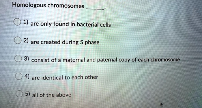 Homologous chromosomes .
1) are only found in bacterial cells
2) are created during S phase
3) consist of a maternal and paternal copy of each chromosome
4) are identical to each other
5) all of the above