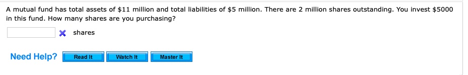 A mutual fund has total assets of 11 million and total liabilities of5 million. There are 2 million shares outstanding. You invest 5000 in this fund. How many shares are you purchasing?
shares
