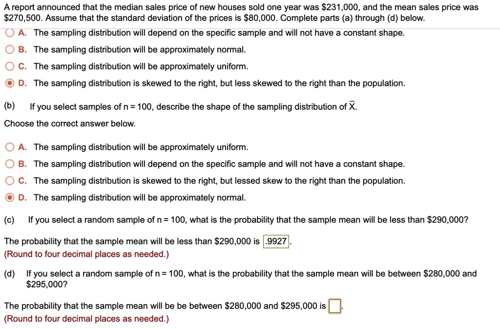 A report announced that the median sales price of new houses sold one year was 231,000, and the mean sales price was270,500. Assume that the standard deviation of the prices is 80,000. Complete parts (a) through (d) below.

A. The sampling distribution will depend on the specific sample and will not have a constant shape.
B. The sampling distribution will be approximately normal.
C. The sampling distribution will be approximately uniform.
D. The sampling distribution is skewed to the right, but less skewed to the right than the population.

(b) If you select samples of n = 100, describe the shape of the sampling distribution of X.
Choose the correct answer below.

A. The sampling distribution will be approximately uniform.
B. The sampling distribution will depend on the specific sample and will not have a constant shape.
C. The sampling distribution is skewed to the right, but less skewed to the right than the population.
D. The sampling distribution will be approximately normal.

(c) If you select a random sample of n = 100, what is the probability that the sample mean will be less than290,000?

The probability that the sample mean will be less than 290,000 is .9927.
(Round to four decimal places as needed.)

(d) If you select a random sample of n = 100, what is the probability that the sample mean will be between280,000 and 295,000?

The probability that the sample mean will be between280,000 and 295,000 is [ ].
(Round to four decimal places as needed.)