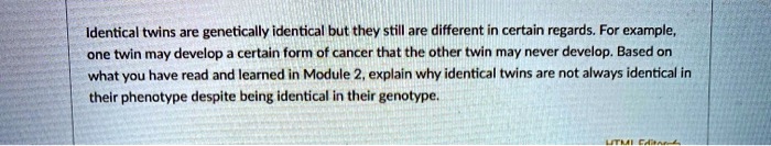 Identical twins are genetically identical but they still are different in certain regards. For example,
one twin may develop a certain form of cancer that the other twin may never develop. Based on
what you have read and learned in Module 2, explain why identical twins are not always identical in
their phenotype despite being identical in their genotype.
