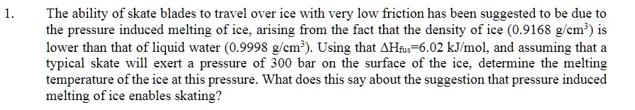 The ability of skate blades to travel over ice with very low friction has been suggested to be due to the pressure induced melting of ice, arising from the fact that the density of ice (0.9168 g/cm³) is lower than that of liquid water (0.9998 g/cm³). Using that ?Hfus=6.02 kJ/mol, and assuming that a typical skate will exert a pressure of 300 bar on the surface of the ice, determine the melting temperature of the ice at this pressure. What does this say about the suggestion that pressure induced melting of ice enables skating?