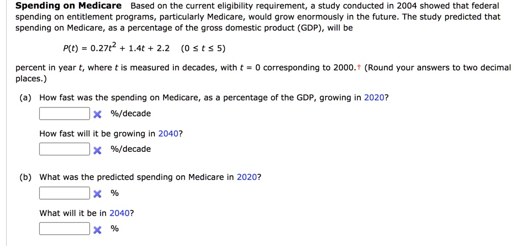 Spending on Medicare Based on the current eligibility requirement, a study conducted in 2004 showed that federal spending on entitlement programs, particularly Medicare, would grow enormously in the future. The study predicted that spending on Medicare, as a percentage of the gross domestic product (GDP), will be
P(t) = 0.27t^2 + 1.4t + 2.2 (0 ? t ? 5)
percent in year t, where t is measured in decades, with t = 0 corresponding to 2000. (Round your answers to two decimal places.)
(a) How fast was the spending on Medicare, as a percentage of the GDP, growing in 2020?
%/decade
How fast will it be growing in 2040?
%/decade
(b) What was the predicted spending on Medicare in 2020?
%
What will it be in 2040?
%