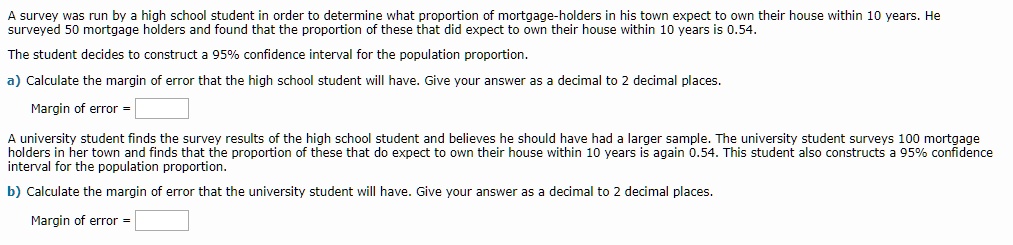 A survey was run by a high school student in order to determine what proportion of mortgage-holders in his town expect to own their house within 10 years. He surveyed 50 mortgage holders and found that the proportion of these that did expect to own their house within 10 years is 0.54.
The student decides to construct a 95% confidence interval for the population proportion.
a) Calculate the margin of error that the high school student will have. Give your answer as a decimal to 2 decimal places.
Margin of error =
A university student finds the survey results of the high school student and believes he should have had a larger sample. The university student surveys 100 mortgage holders in her town and finds that the proportion of these that do expect to own their house within 10 years is again 0.54. This student also constructs a 95% confidence interval for the population proportion.
b) Calculate the margin of error that the university student will have. Give your answer as a decimal to 2 decimal places.
Margin of error =
