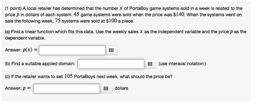 A local retailer has determined that the number x of PortaBoy game systems sold in a week is related to the price p in dollars of each system. 45 game systems were sold when the price was 140. When the systems went on sale the following week, 75 systems were sold at100 a piece.

(a) Find a linear function which fits this data. Use the weekly sales x as the independent variable and the price p as the dependent variable.

Answer: p(x) =

(b) Find a suitable applied domain: (use interaval notation.)

(c) If the retailer wants to sell 105 PortaBoys next week, what should the price be?

Answer: p = dollars