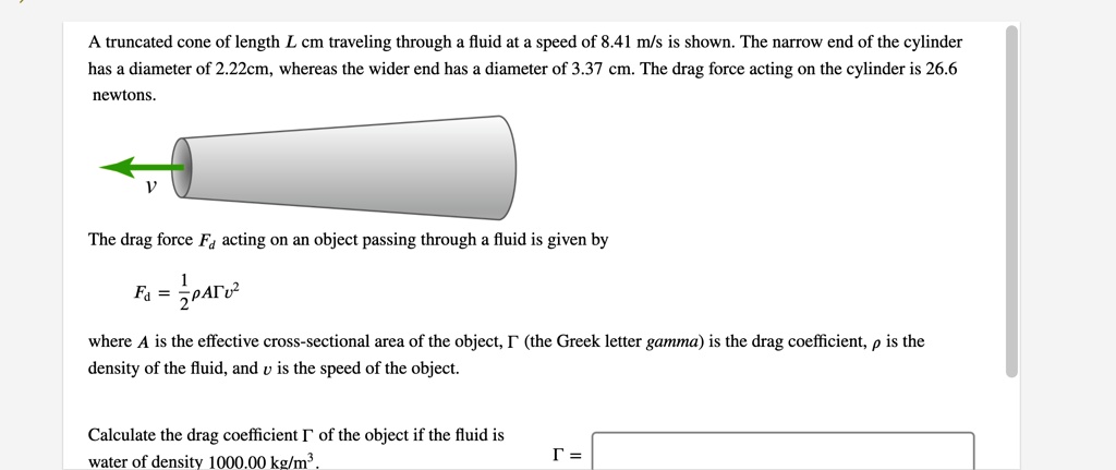 A truncated cone of length L cm traveling through a fluid at a speed of 8.41 m/s is shown. The narrow end of the cylinder has a diameter of 2.22cm, whereas the wider end has a diameter of 3.37 cm. The drag force acting on the cylinder is 26.6 newtons.
v
The drag force Fd acting on an object passing through a fluid is given by
Fd = 1/2?A?v^2
where A is the effective cross-sectional area of the object, ? (the Greek letter gamma) is the drag coefficient, ? is the density of the fluid, and v is the speed of the object.
Calculate the drag coefficient ? of the object if the fluid is water of density 1000.00 kg/m^3.
? =