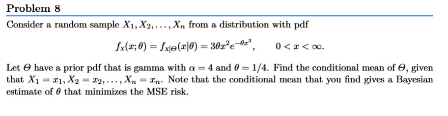 Problem 8
Consider a random sample X1, X2, …, Xn from a distribution with pdf
fx(x; θ) = fx|θ(x|θ) = 3θ x^2 e^-θ x^3, 0 < x < ∞.
Let θ have a prior pdf that is gamma with α = 4 and θ = 1/4. Find the conditional mean of θ, given
that X1 = x1, X2 = x2, …, Xn = xn. Note that the conditional mean that you find gives a Bayesian
estimate of θ that minimizes the MSE risk.