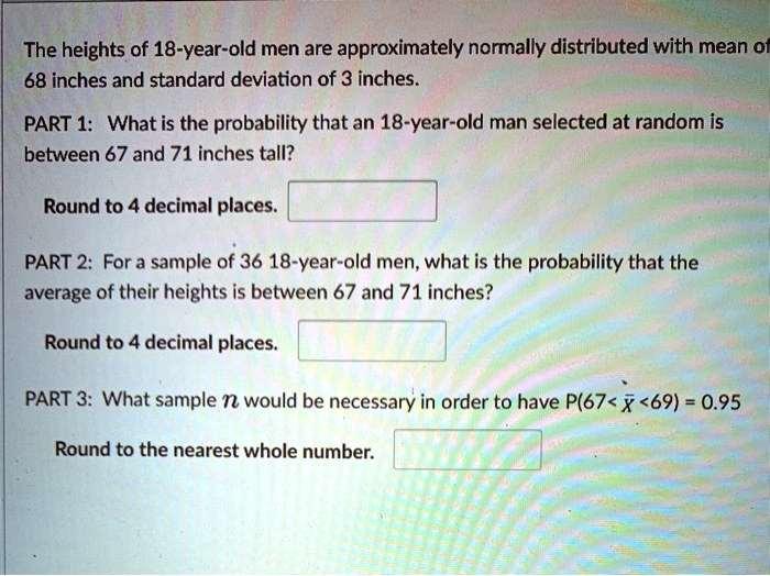 The heights of 18-year-old men are approximately normally distributed with mean of 68 inches and standard deviation of 3 inches.
PART 1: What is the probability that an 18-year-old man selected at random is between 67 and 71 inches tall?
Round to 4 decimal places.
PART 2: For a sample of 36 18-year-old men, what is the probability that the average of their heights is between 67 and 71 inches?
Round to 4 decimal places.
PART 3: What sample n would be necessary in order to have P(67 < x? < 69) = 0.95
Round to the nearest whole number.