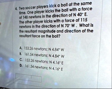 4 two soccer players kick a ball at the same time one player kicks the ball with a force of 148 newtons in the direction of n 40 e the other player kicks with a force of 115 newtons in the d 55863