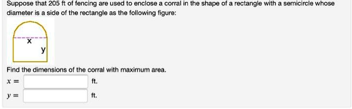 Suppose that 205 ft of fencing are used to enclose a corral in the shape of a rectangle with a semicircle whose diameter is a side of the rectangle as the following figure:
x
y
Find the dimensions of the corral with maximum area.
x = ft.
y = ft.