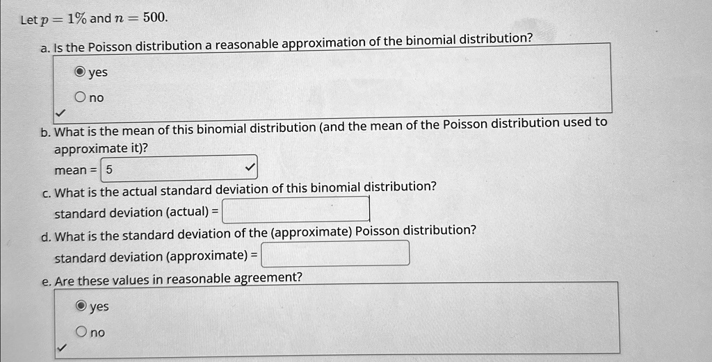 Let p = 1% and n = 500.
a. Is the Poisson distribution a reasonable approximation of the binomial distribution?
yes
no
b. What is the mean of this binomial distribution (and the mean of the Poisson distribution used to
approximate it)?
mean = 5
c. What is the actual standard deviation of this binomial distribution?
standard deviation (actual) =
d. What is the standard deviation of the (approximate) Poisson distribution?
standard deviation (approximate) =
e. Are these values in reasonable agreement?
yes
no
