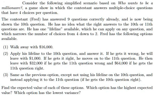 Consider the following simplified scenario based on Who wants to be a millionaire?, a game show in which the contestant answers multiple-choice questions that have 4 choices per question. The contestant (Fred) has answered 9 questions correctly already, and is now being shown the 10th question. He has no idea what the right answers to the 10th or 11th questions are. He has one "lifeline" available, which he can apply on any question, and which narrows the number of choices from 4 down to 2. Fred has the following options available. (1) Walk away with 16,000. (2) Apply his lifeline to the 10th question, and answer it. If he gets it wrong, he will leave with1,000. If he gets it right, he moves on to the 11th question. He then leave with 32,000 if he gets the 11th question wrong and64,000 if he gets the 11th question right. (3) Same as the previous option, except not using his lifeline on the 10th question, and instead applying it to the 11th question (if he gets the 10th question right). Find the expected value of each of these options. Which option has the highest expected value? Which option has the lowest variance?