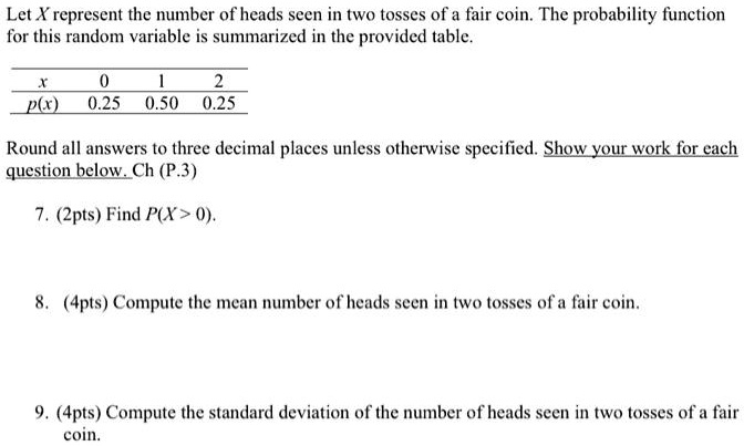 Let X represent the number of heads seen in two tosses of a fair coin. The probability function for this random variable is summarized in the provided table.

x 0 1 2
p(x) 0.25 0.50 0.25

Round all answers to three decimal places unless otherwise specified. Show your work for each question below.

7. (2pts) Find P(X > 0).

8. (4pts) Compute the mean number of heads seen in two tosses of a fair coin.

9. (4pts) Compute the standard deviation of the number of heads seen in two tosses of a fair coin.