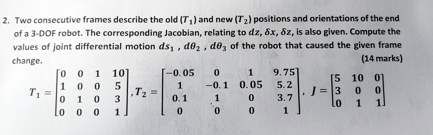 Two consecutive frames describe the old (T1) and new (T2) positions and orientations of the end of a 3-DOF robot. The corresponding Jacobian, relating to dz, ?x, ?z, is also given. Compute the values of joint differential motion ds1, d?2, d?3 of the robot that caused the given frame change.
T1 = ?0 0 1 10?, T2 = ?-0.05 0 1 9.75?, J = ?5 10 0?
     ?1 0 0 5 ?       ?1 -0.1 0.05 5.2 ?      ?3 0 0 ?
     ?0 1 0 3 ?       ?0.1 1 0 3.7 ?      ?0 1 1 ?
     ?0 0 0 1 ?       ?0 0 0 1 ?