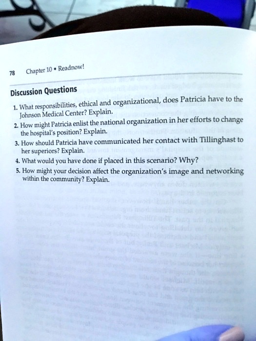 Discussion Questions

1. What responsibilities, ethical and organizational, does Patricia have to the Johnson Medical Center? Explain.
2. How might Patricia enlist the national organization in her efforts to change the hospital's position? Explain.
3. How should Patricia have communicated her contact with Tillinghast to her superiors? Explain.
4. What would you have done if placed in this scenario? Why?
5. How might your decision affect the organization's image and networking within the community? Explain.