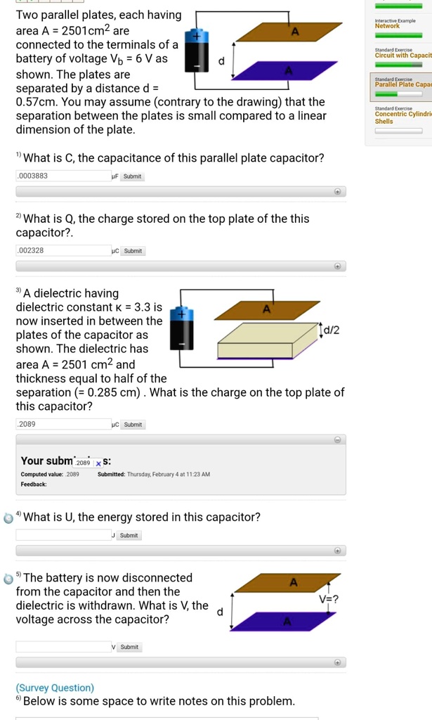 Two parallel plates, each having area A = 2501cm² are connected to the terminals of a battery of voltage Vb = 6 V as shown. The plates are separated by a distance d = 0.57cm. You may assume (contrary to the drawing) that the separation between the plates is small compared to a linear dimension of the plate.

1) What is C, the capacitance of this parallel plate capacitor?

2) What is Q, the charge stored on the top plate of the this capacitor?.

3) A dielectric having dielectric constant ? = 3.3 is now inserted in between the plates of the capacitor as shown. The dielectric has area A = 2501 cm² and thickness equal to half of the separation (= 0.285 cm) . What is the charge on the top plate of this capacitor?

4) What is U, the energy stored in this capacitor?

5) The battery is now disconnected from the capacitor and then the dielectric is withdrawn. What is V, the voltage across the capacitor?

6) Below is some space to write notes on this problem.