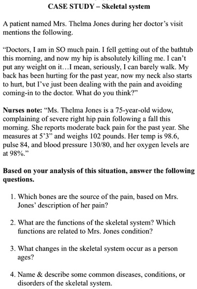 CASE STUDY - Skeletal system
A patient named Mrs. Thelma Jones during her doctor's visit
mentions the following.
"Doctors, I am in SO much pain. I fell getting out of the bathtub
this morning, and now my hip is absolutely killing me. I can't
put any weight on it...I mean, seriously, I can barely walk. My
back has been hurting for the past year, now my neck also starts
to hurt, but I've just been dealing with the pain and avoiding
coming-in to the doctor. What do you think?"
Nurses note: "Ms. Thelma Jones is a 75-year-old widow,
complaining of severe right hip pain following a fall this
morning. She reports moderate back pain for the past year. She
measures at 5'3" and weighs 102 pounds. Her temp is 98.6,
pulse 84, and blood pressure 130/80, and her oxygen levels are
at 98%."
Based on your analysis of this situation, answer the following
questions.
1. Which bones are the source of the pain, based on Mrs.
Jones' description of her pain?
2. What are the functions of the skeletal system? Which
functions are related to Mrs. Jones condition?
3. What changes in the skeletal system occur as a person
ages?
4. Name     describe some common diseases, conditions, or
disorders of the skeletal system.