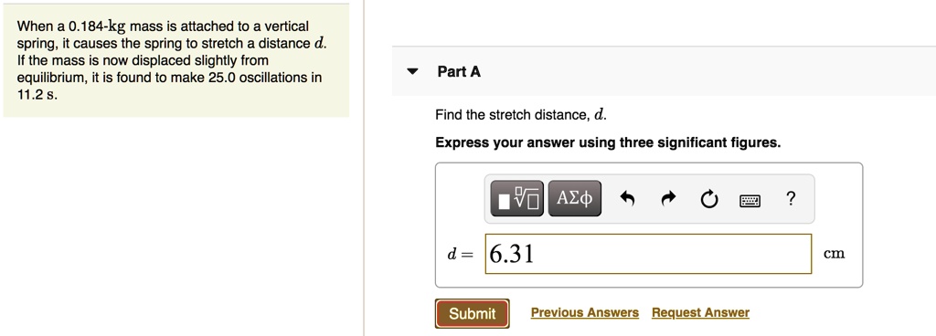 When a 0.184-kg mass is attached to a vertical spring, it causes the spring to stretch a distance d. If the mass is now displaced slightly from equilibrium, it is found to make 25.0 oscillations in 11.2 s.

Part A
Find the stretch distance, d.
Express your answer using three significant figures.
d = 6.31 cm