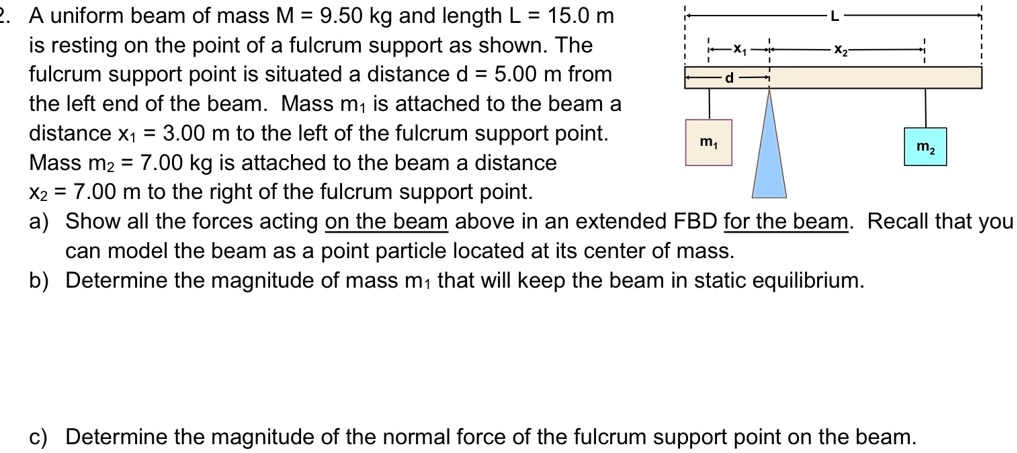 2. A uniform beam of mass M = 9.50 kg and length L = 15.0 m is resting on the point of a fulcrum support as shown. The fulcrum support point is situated a distance d = 5.00 m from the left end of the beam. Mass m1 is attached to the beam a distance x1 = 3.00 m to the left of the fulcrum support point. Mass m2 = 7.00 kg is attached to the beam a distance x2 = 7.00 m to the right of the fulcrum support point.
a) Show all the forces acting on the beam above in an extended FBD for the beam. Recall that you can model the beam as a point particle located at its center of mass.
b) Determine the magnitude of mass m1 that will keep the beam in static equilibrium.
c) Determine the magnitude of the normal force of the fulcrum support point on the beam.