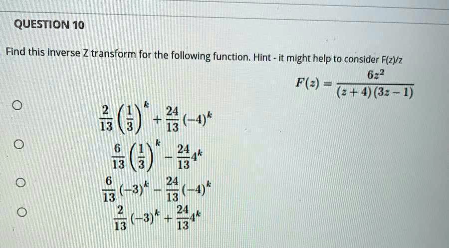 Find this inverse Z transform for the following function. Hint - it might help to consider F(z)/z
F(z) = frac6z^2(z + 4)(3z - 1)
frac213 left(frac13ight)^k + frac2413(-4)^k
frac613 left(frac13ight)^k - frac24134^k
frac613 (-3)^k - frac2413(-4)^k
frac213 (-3)^k + frac24134^k