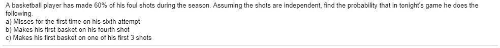 A basketball player has made 60% of his foul shots during the season. Assuming the shots are independent, find the probability that in tonight's game he does the following.
a) Misses for the first time on his sixth attempt
b) Makes his first basket on his fourth shot
c) Makes his first basket on one of his first 3 shots
