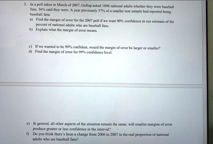 3. In a poll taken in March of 2007, Gallup asked 1006 national adults whether they were baseball
fans. 36% said they were. A year previously 37% of a smaller size sample had reported being
baseball fans.
a) Find the margin of error for the 2007 poll if we want 90% confidence in our estimate of the
percent of national adults who are baseball fans.
b) Explain what the margin of error means.
c) If we wanted to be 99% confident, would the margin of error be larger or smaller?
d) Find the margin of error for 99% confidence level.
e) In general, all other aspects of the situation remain the same; will smaller margins of error
produce greater or less confidence in the interval?
f) Do you think there's been a change from 2006 to 2007 in the real proportion of national
adults who are baseball fans?