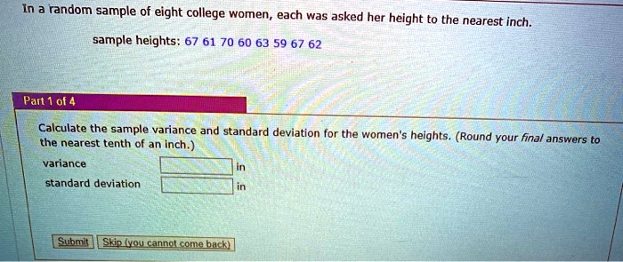 In a random sample of eight college women, each was asked her height to the nearest inch.
sample heights: 67 61 70 60 63 59 67 62
Calculate the sample variance and standard deviation for the women's heights. (Round your final answers to the nearest tenth of an inch.)
variance in
standard deviation in