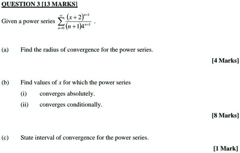 QUESTION 3 [13 MARKS]
Given a power series sumn=0^infty frac(x+2)^n+1(n+1)4^n+1.
(a) Find the radius of convergence for the power series.
(b) Find values of x for which the power series
(i) converges absolutely.
(ii) converges conditionally.
(c) State interval of convergence for the power series.