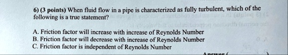 6 3 points when fluid flow in a pipe is characterized as fully turbulent which of the following is a true statement a friction factor will increase with increase of reynolds number b frictio 19178