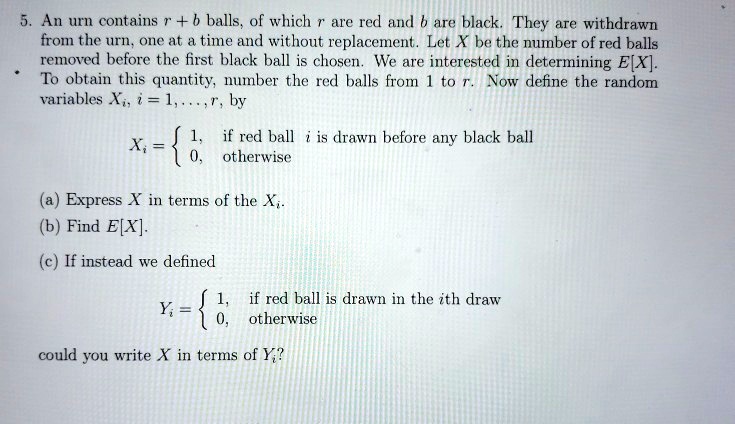 5. An urn contains r + b balls, of which r are red and b are black. They are withdrawn from the urn, one at a time and without replacement. Let X be the number of red balls removed before the first black ball is chosen. We are interested in determining E[X]. To obtain this quantity, number the red balls from 1 to r. Now define the random variables Xi, i = 1, ..., r, by

Xi =  1, if red ball i is drawn before any black ball
       0, otherwise

(a) Express X in terms of the Xi.
(b) Find E[X].
(c) If instead we defined

Yi =  1, if red ball is drawn in the ith draw
       0, otherwise

could you write X in terms of Yi?